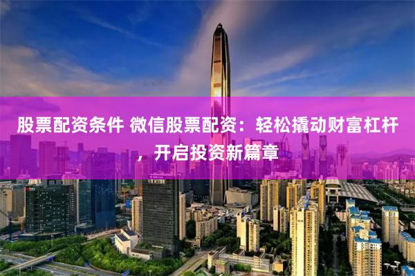 股票配资条件 微信股票配资：轻松撬动财富杠杆，开启投资新篇章