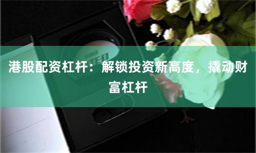 港股配资杠杆：解锁投资新高度，撬动财富杠杆